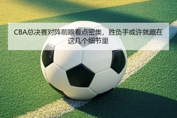 CBA总决赛对阵前瞻看点密集，胜负手或许就藏在这几个细节里